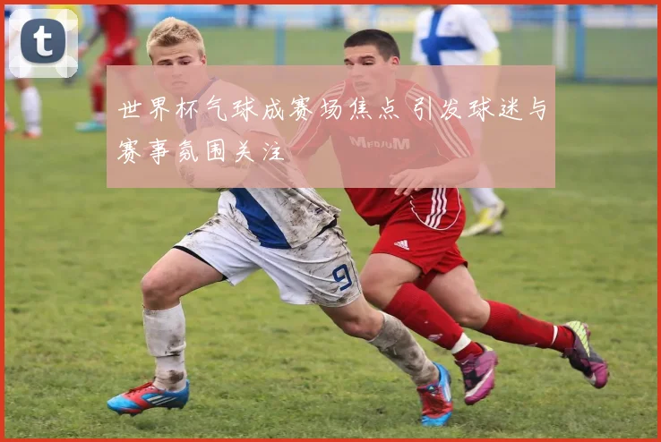 世界杯气球成赛场焦点 引发球迷与赛事氛围关注