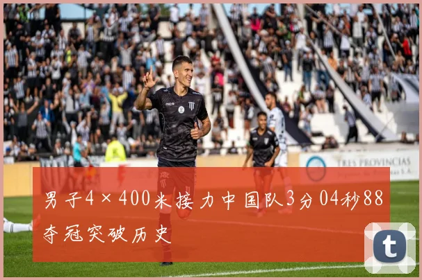 男子4×400米接力中国队3分04秒88夺冠突破历史