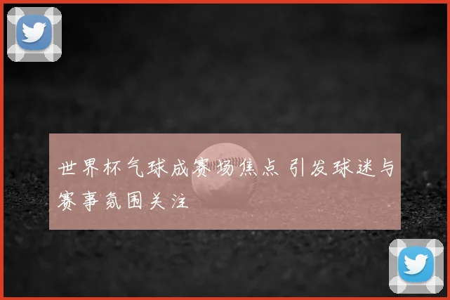 世界杯气球成赛场焦点 引发球迷与赛事氛围关注