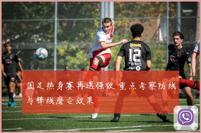 国足热身赛再遇强敌 重点考察防线与锋线磨合效果