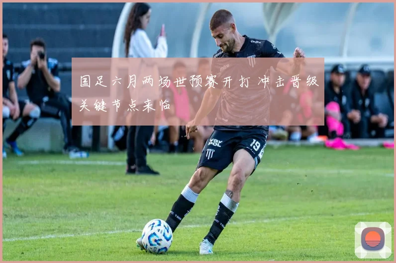 国足六月两场世预赛开打 冲击晋级关键节点来临