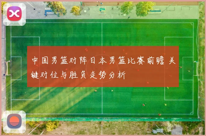 中国男篮对阵日本男篮比赛前瞻 关键对位与胜负走势分析