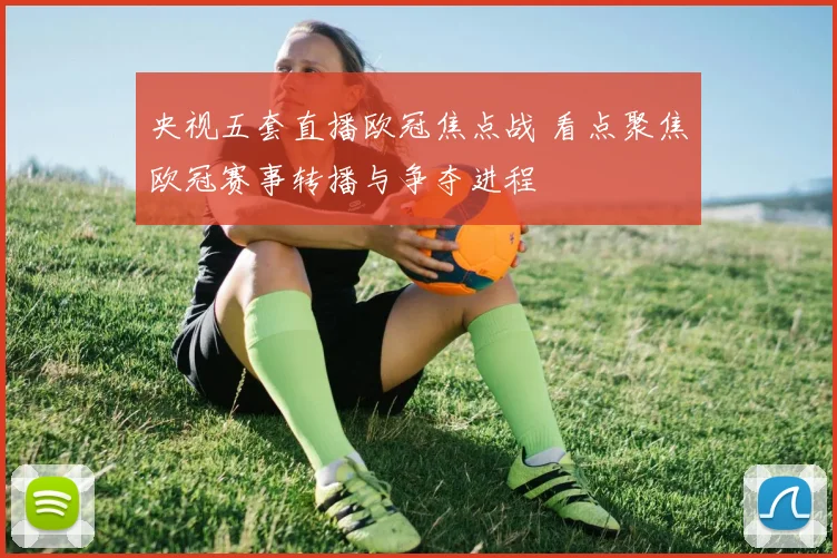 央视五套直播欧冠焦点战 看点聚焦欧冠赛事转播与争夺进程