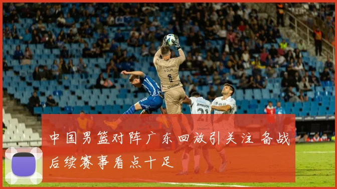 中国男篮对阵广东回放引关注 备战后续赛事看点十足