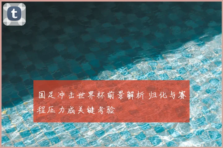 国足冲击世界杯前景解析 归化与赛程压力成关键考验