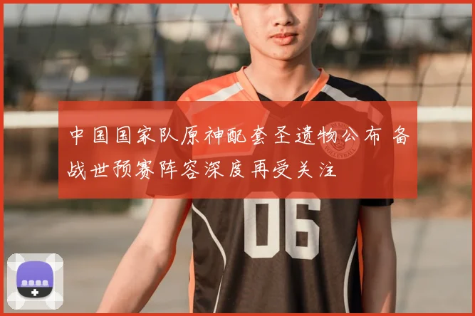 中国国家队原神配套圣遗物公布 备战世预赛阵容深度再受关注