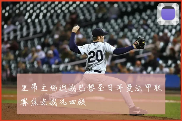 里昂主场迎战巴黎圣日耳曼法甲联赛焦点战况回顾