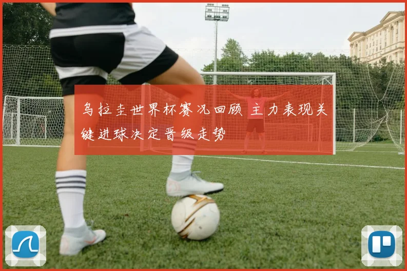 乌拉圭世界杯赛况回顾 主力表现关键进球决定晋级走势