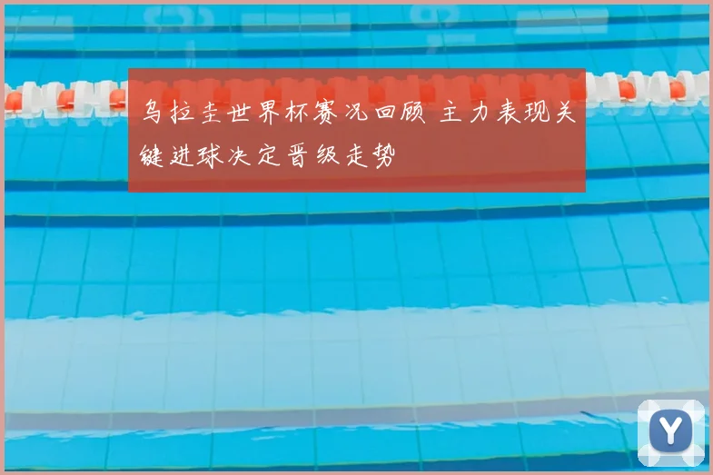 乌拉圭世界杯赛况回顾 主力表现关键进球决定晋级走势