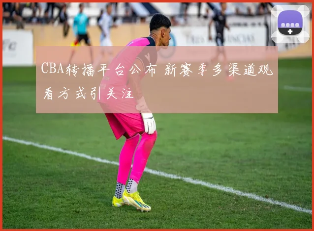 CBA转播平台公布 新赛季多渠道观看方式引关注