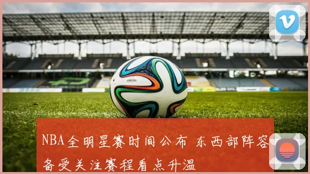 NBA全明星赛时间公布 东西部阵容备受关注赛程看点升温