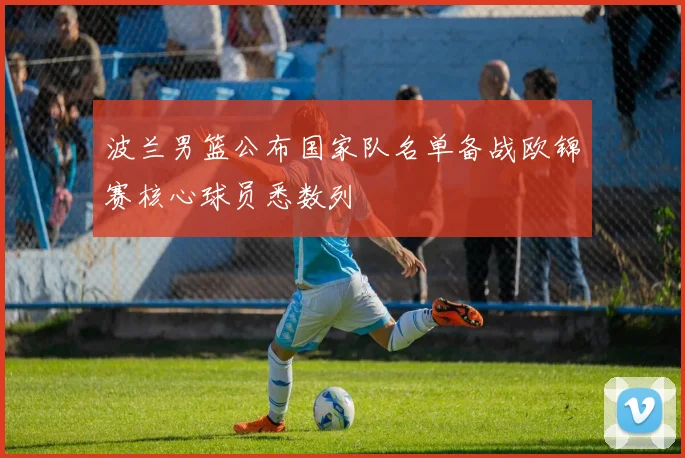 波兰男篮公布国家队名单备战欧锦赛核心球员悉数列