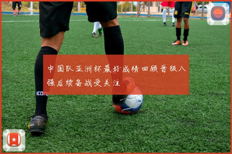 中国队亚洲杯最好成绩回顾晋级八强后续备战受关注