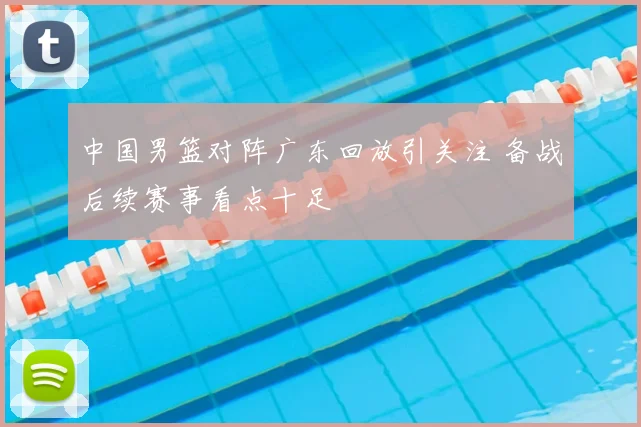 中国男篮对阵广东回放引关注 备战后续赛事看点十足