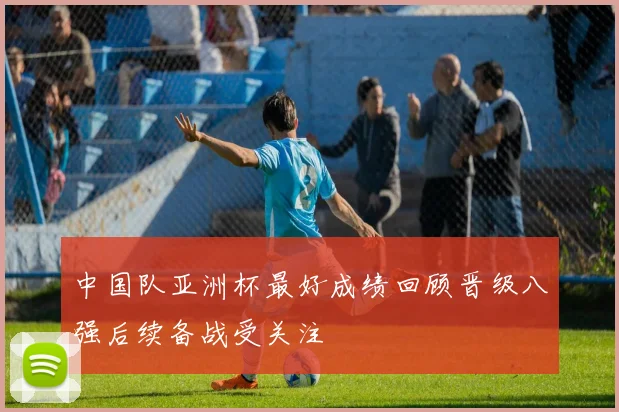 中国队亚洲杯最好成绩回顾晋级八强后续备战受关注
