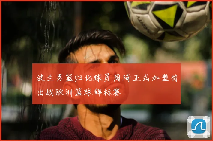 波兰男篮归化球员周琦正式加盟将出战欧洲篮球锦标赛