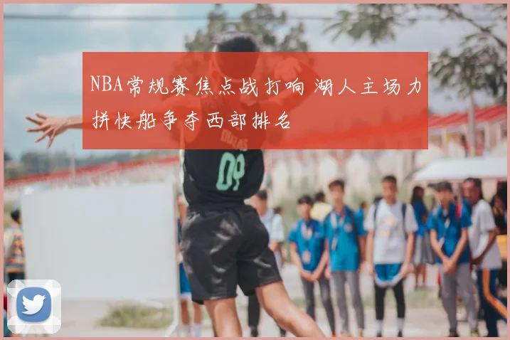 NBA常规赛焦点战打响 湖人主场力拼快船争夺西部排名