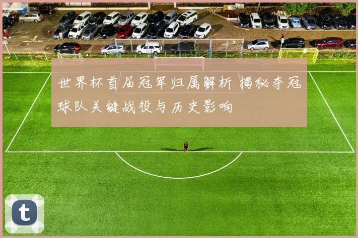 世界杯首届冠军归属解析 揭秘夺冠球队关键战役与历史影响