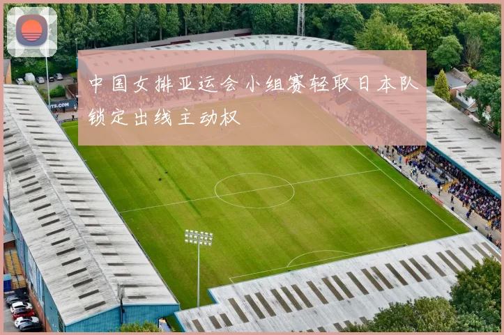 中国女排亚运会小组赛轻取日本队锁定出线主动权