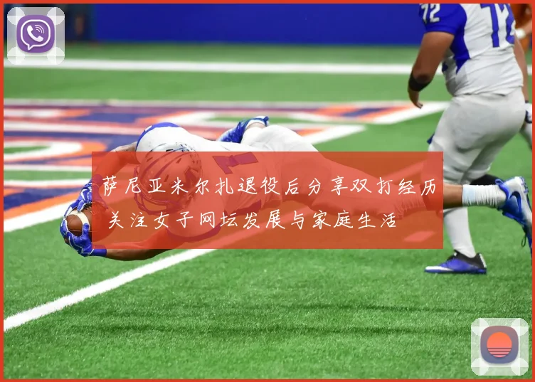 萨尼亚米尔扎退役后分享双打经历 关注女子网坛发展与家庭生活
