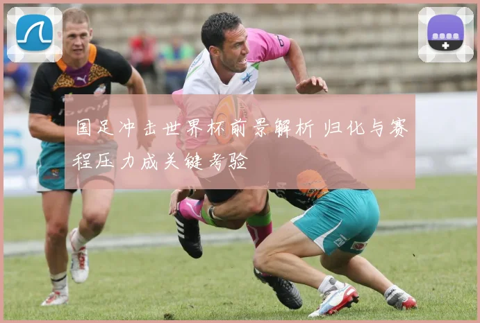 国足冲击世界杯前景解析 归化与赛程压力成关键考验