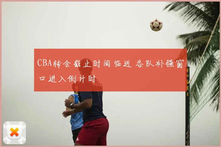 CBA转会截止时间临近 各队补强窗口进入倒计时