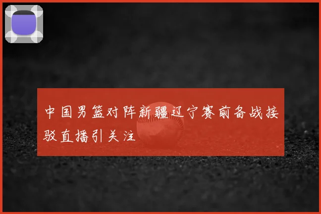 中国男篮对阵新疆辽宁赛前备战接驳直播引关注