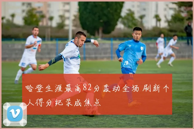 哈登生涯最高82分轰动全场 刷新个人得分纪录成焦点
