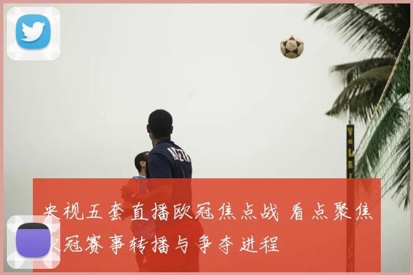 央视五套直播欧冠焦点战 看点聚焦欧冠赛事转播与争夺进程