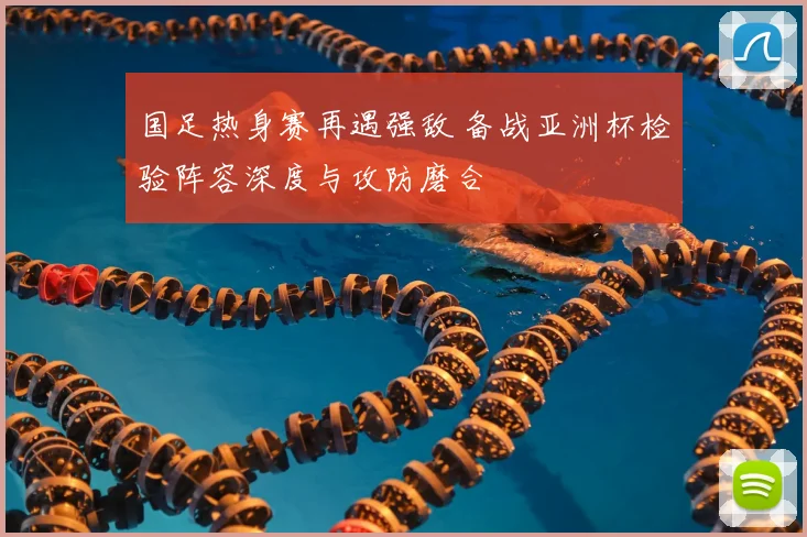 国足热身赛再遇强敌 备战亚洲杯检验阵容深度与攻防磨合