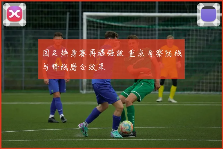 国足热身赛再遇强敌 重点考察防线与锋线磨合效果