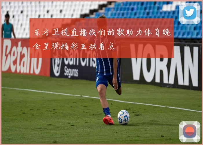 东方卫视直播我们的歌助力体育晚会呈现精彩互动看点