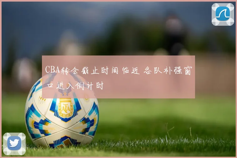 CBA转会截止时间临近 各队补强窗口进入倒计时