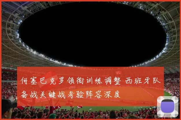 何塞巴克罗领衔训练调整 西班牙队备战关键战考验阵容深度