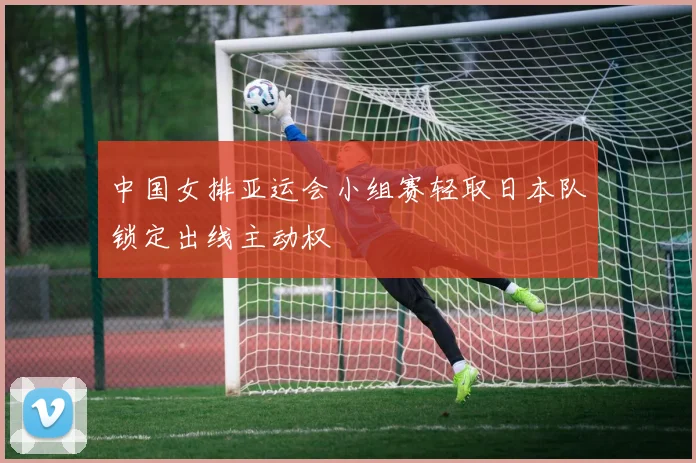 中国女排亚运会小组赛轻取日本队锁定出线主动权