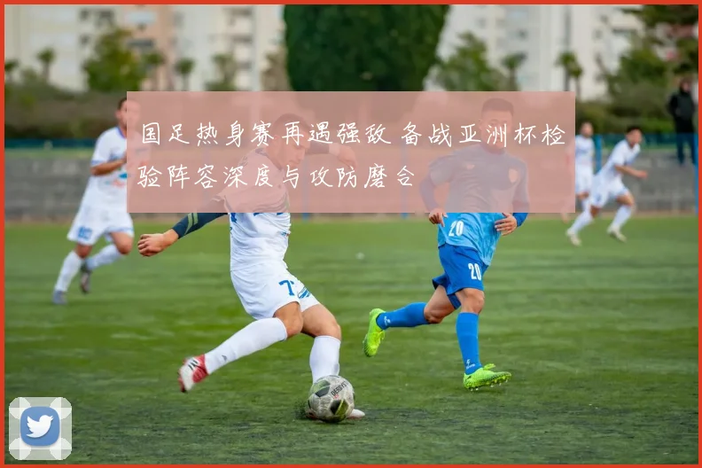 国足热身赛再遇强敌 备战亚洲杯检验阵容深度与攻防磨合