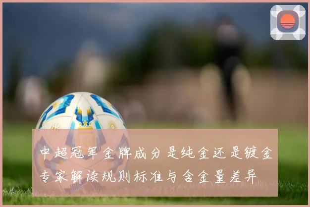 中超冠军金牌成分是纯金还是镀金专家解读规则标准与含金量差异