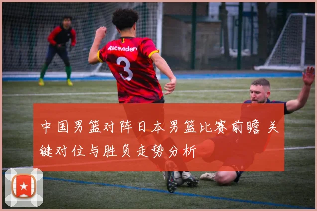中国男篮对阵日本男篮比赛前瞻 关键对位与胜负走势分析