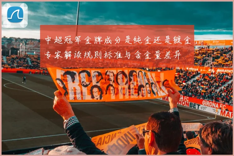 中超冠军金牌成分是纯金还是镀金专家解读规则标准与含金量差异