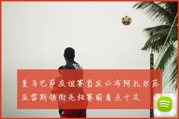 皇马巴萨友谊赛首发公布阿扎尔苏亚雷斯领衔亮相赛前看点十足