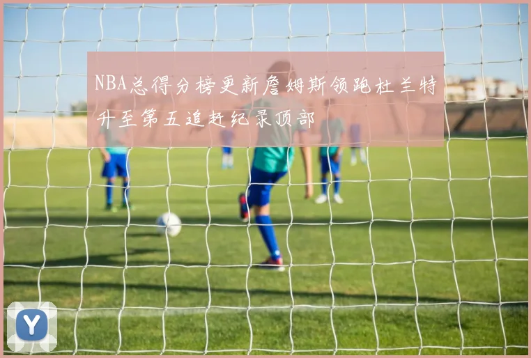 NBA总得分榜更新詹姆斯领跑杜兰特升至第五追赶纪录顶部