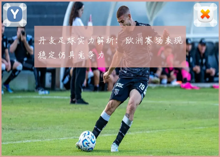 丹麦足球实力解析：欧洲赛场表现稳定仍具竞争力