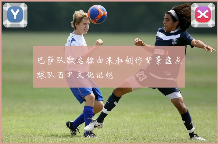 巴萨队歌名称由来和创作背景盘点球队百年文化记忆